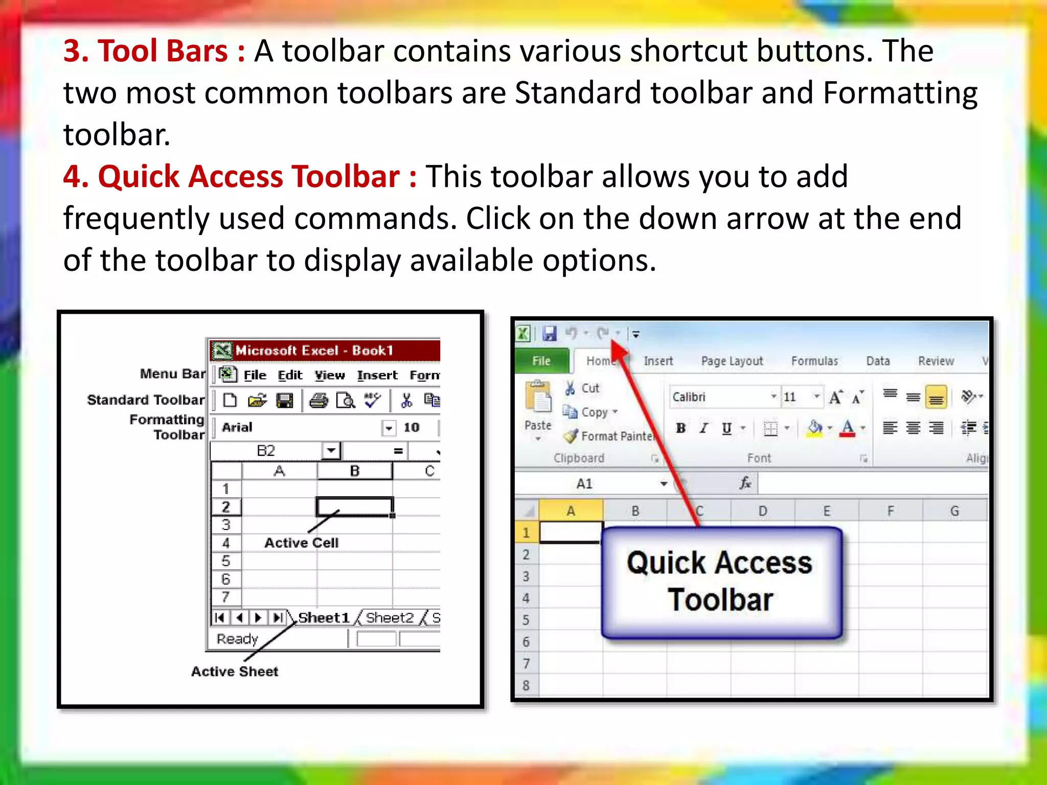 3. Tool Bars : A toolbar contains various shortcut buttons. The
two most common toolbars are Standard toolbar and Formatting
toolbar.
4. Quick Access Toolbar : This toolbar allows you to add
frequently used commands. Click on the down arrow at the end
of the toolbar to display available options.
 