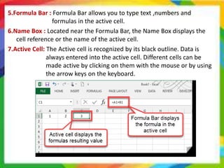 5.Formula Bar : Formula Bar allows you to type text ,numbers and
formulas in the active cell.
6.Name Box : Located near the Formula Bar, the Name Box displays the
cell reference or the name of the active cell.
7.Active Cell: The Active cell is recognized by its black outline. Data is
always entered into the active cell. Different cells can be
made active by clicking on them with the mouse or by using
the arrow keys on the keyboard.
 