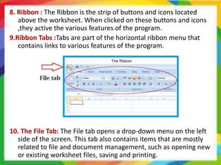 8. Ribbon : The Ribbon is the strip of buttons and icons located
above the worksheet. When clicked on these buttons and icons
,they active the various features of the program.
9.Ribbon Tabs :Tabs are part of the horizontal ribbon menu that
contains links to various features of the program.
10. The File Tab: The File tab opens a drop-down menu on the left
side of the screen. This tab also contains items that are mostly
related to file and document management, such as opening new
or existing worksheet files, saving and printing.
 