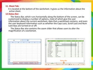 11. Sheet Tab:
It is located at the bottom of the worksheet. It gives us the information about the
active sheet.
12.Status Bar:
The Status Bar, which runs horizontally along the bottom of the screen, can be
customized to display a number of options, most of which give the user
information about the current worksheet, data that a worksheet contains, and even
the user keyboard information such as whether the Caps Lock, Scroll Lock and Num
Lock keys are turned on or off.
The Status Bar also contains the zoom slider that allows users to alter the
magnification of a worksheet.
 