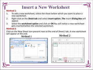 Insert a New Worksheet
Method 1:
1. To add a new worksheet, select the sheet before which you want to place a
new worksheet.
2. Right click on the Sheet tab and select insert option. The insert Dialog Box will
appear.
3. Select the worksheet option and click on OK.You will notice a new worksheet
gets inserted before the selected worksheet.
Method 2:
Click on the New Sheet icon present next to the end of Sheet1 tab. A new worksheet
will appear at the end.
 