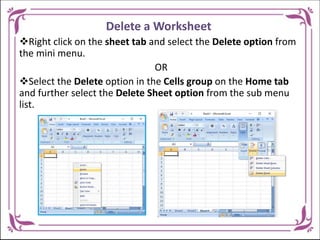 Delete a Worksheet
Right click on the sheet tab and select the Delete option from
the mini menu.
OR
Select the Delete option in the Cells group on the Home tab
and further select the Delete Sheet option from the sub menu
list.
 