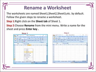 Rename a Worksheet
The worksheets are named Sheet1,Sheet2,Sheet3,etc. by default.
Follow the given steps to rename a worksheet.
Step 1:Right click on the Sheet tab of Sheet 1.
Step 2:Choose Rename from the mini menu. Write a name for the
sheet and press Enter key .
 