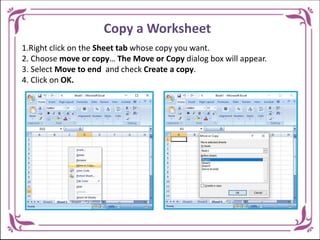 Copy a Worksheet
1.Right click on the Sheet tab whose copy you want.
2. Choose move or copy… The Move or Copy dialog box will appear.
3. Select Move to end and check Create a copy.
4. Click on OK.
 