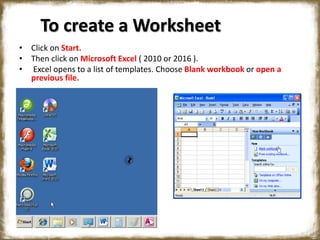 To create a Worksheet
• Click on Start.
• Then click on Microsoft Excel ( 2010 or 2016 ).
• Excel opens to a list of templates. Choose Blank workbook or open a
previous file.
 