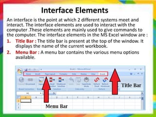 Interface Elements
An interface is the point at which 2 different systems meet and
interact. The interface elements are used to interact with the
computer .These elements are mainly used to give commands to
the computer. The interface elements in the MS Excel window are :
1. Title Bar : The title bar is present at the top of the window. It
displays the name of the current workbook.
2. Menu Bar : A menu bar contains the various menu options
available.
 