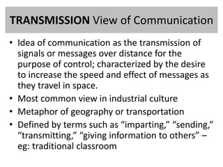 TRANSMISSION View of Communication 
• Idea of communication as the transmission of 
signals or messages over distance for the 
purpose of control; characterized by the desire 
to increase the speed and effect of messages as 
they travel in space. 
• Most common view in industrial culture 
• Metaphor of geography or transportation 
• Defined by terms such as “imparting,” “sending,” 
“transmitting,” “giving information to others” – 
eg: traditional classroom 
 
