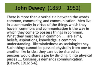 John Dewey (1859 – 1952) 
There is more than a verbal tie between the words 
common, community, and communication. Men live 
in a community in virtue of the things which they 
have in common; and communication is the way in 
which they come to possess things in common. 
What they must have in common . . . are aims, 
beliefs, aspirations, knowledge, a common 
understanding– likemindedness as sociologists say. 
Such things cannot be passed physically from one to 
another like bricks; they cannot be shared as 
persons would share a pie by dividing it into physical 
pieces .... Consensus demands communication. 
(Dewey, 1916: 5-6). 
 