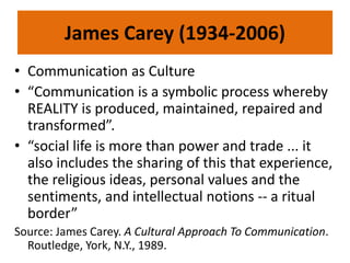 James Carey (1934-2006) 
• Communication as Culture 
• “Communication is a symbolic process whereby 
REALITY is produced, maintained, repaired and 
transformed”. 
• “social life is more than power and trade ... it 
also includes the sharing of this that experience, 
the religious ideas, personal values and the 
sentiments, and intellectual notions -- a ritual 
border” 
Source: James Carey. A Cultural Approach To Communication. 
Routledge, York, N.Y., 1989. 
 