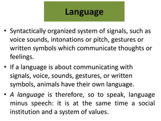 Language 
• Syntactically organized system of signals, such as 
voice sounds, intonations or pitch, gestures or 
written symbols which communicate thoughts or 
feelings. 
• If a language is about communicating with 
signals, voice, sounds, gestures, or written 
symbols, animals have their own language. 
• A language is therefore, so to speak, language 
minus speech: it is at the same time a social 
institution and a system of values. 
 