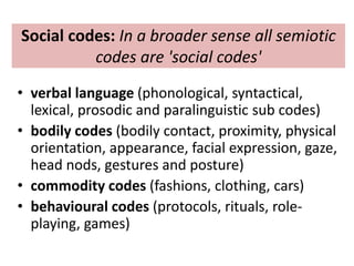 Social codes: In a broader sense all semiotic 
codes are 'social codes' 
• verbal language (phonological, syntactical, 
lexical, prosodic and paralinguistic sub codes) 
• bodily codes (bodily contact, proximity, physical 
orientation, appearance, facial expression, gaze, 
head nods, gestures and posture) 
• commodity codes (fashions, clothing, cars) 
• behavioural codes (protocols, rituals, role-playing, 
games) 
 