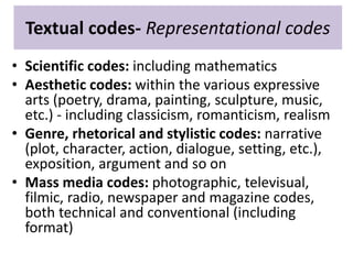 Textual codes- Representational codes 
• Scientific codes: including mathematics 
• Aesthetic codes: within the various expressive 
arts (poetry, drama, painting, sculpture, music, 
etc.) - including classicism, romanticism, realism 
• Genre, rhetorical and stylistic codes: narrative 
(plot, character, action, dialogue, setting, etc.), 
exposition, argument and so on 
• Mass media codes: photographic, televisual, 
filmic, radio, newspaper and magazine codes, 
both technical and conventional (including 
format) 
 