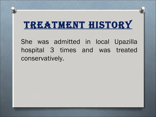 TreaTmenT hisTory
She was admitted in local Upazilla
hospital 3 times and was treated
conservatively.
 