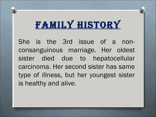 family hisTory
She is the 3rd issue of a non-
consanguinous marriage. Her oldest
sister died due to hepatocellular
carcinoma. Her second sister has same
type of illness, but her youngest sister
is healthy and alive.
 