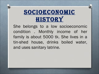 socioeconomic
hisTory
She belongs to a low socioeconomic
condition . Monthly income of her
family is about 5000 tk. She lives in a
tin-shed house, drinks boiled water,
and uses sanitary latrine.
 