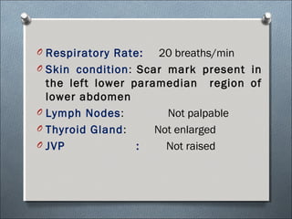 O Respiratory Rate: 20 breaths/min
O Skin condition: Scar mark present in
the left lower paramedian region of
lower abdomen
O Lymph Nodes: Not palpable
O Thyroid Gland: Not enlarged
O JVP : Not raised
 