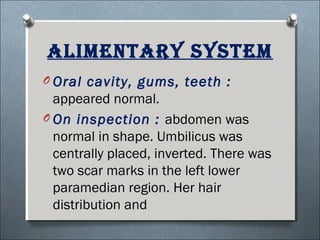 AliMentAry systeM
O Oral cavity, gums, teeth :
appeared normal.
O On inspection : abdomen was
normal in shape. Umbilicus was
centrally placed, inverted. There was
two scar marks in the left lower
paramedian region. Her hair
distribution and
 