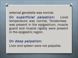 external genetalia was normal.
On superficial palpation: Local
temperature was normal, Tenderness
was present in the epigastrium, muscle
guard and muscle rigidity were present
in the epigastric region.
On deep palpation:
Liver and spleen were not palpable.
 