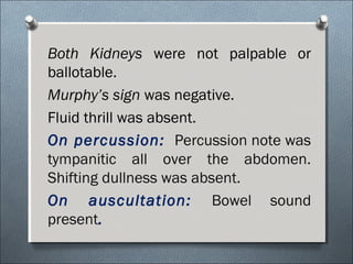 Both Kidneys were not palpable or
ballotable.
Murphy’s sign was negative.
Fluid thrill was absent.
On percussion: Percussion note was
tympanitic all over the abdomen.
Shifting dullness was absent.
On auscultation: Bowel sound
present.
 