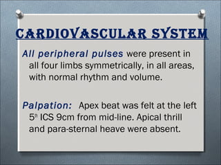 cArdiovAsculAr systeM
All peripheral pulses were present in
all four limbs symmetrically, in all areas,
with normal rhythm and volume.
Palpation: Apex beat was felt at the left
5th
ICS 9cm from mid-line. Apical thrill
and para-sternal heave were absent.
 