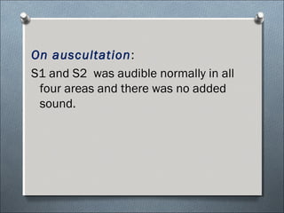 On auscultation:
S1 and S2 was audible normally in all
four areas and there was no added
sound.
 
