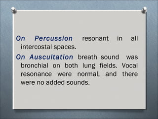 On Percussion resonant in all
intercostal spaces.
On Auscultation breath sound was
bronchial on both lung fields. Vocal
resonance were normal, and there
were no added sounds.
 