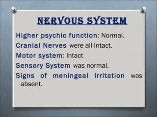 Nervous system
Higher psychic function: Normal.
Cranial Nerves were all Intact.
Motor system: Intact
Sensory System was normal.
Signs of meningeal Irritation was
absent.
 