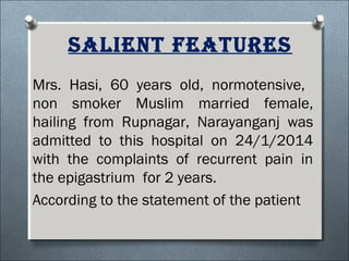 salieNt Features
Mrs. Hasi, 60 years old, normotensive,
non smoker Muslim married female,
hailing from Rupnagar, Narayanganj was
admitted to this hospital on 24/1/2014
with the complaints of recurrent pain in
the epigastrium for 2 years.
According to the statement of the patient
 