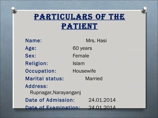 ParTiculars of The
PaTienT
Name: Mrs. Hasi
Age: 60 years
Sex: Female
Religion: Islam
Occupation: Housewife
Marital status: Married
Address:
Rupnagar,Narayanganj
Date of Admission: 24.01.2014
Date of Examination: 24.01.2014
 