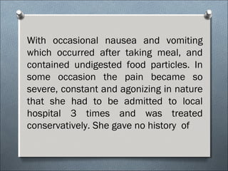 With occasional nausea and vomiting
which occurred after taking meal, and
contained undigested food particles. In
some occasion the pain became so
severe, constant and agonizing in nature
that she had to be admitted to local
hospital 3 times and was treated
conservatively. She gave no history of
 