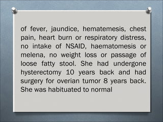 of fever, jaundice, hematemesis, chest
pain, heart burn or respiratory distress,
no intake of NSAID, haematomesis or
melena, no weight loss or passage of
loose fatty stool. She had undergone
hysterectomy 10 years back and had
surgery for overian tumor 8 years back.
She was habituated to normal
 