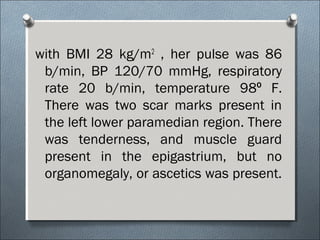 with BMI 28 kg/m2
, her pulse was 86
b/min, BP 120/70 mmHg, respiratory
rate 20 b/min, temperature 98 F.⁰
There was two scar marks present in
the left lower paramedian region. There
was tenderness, and muscle guard
present in the epigastrium, but no
organomegaly, or ascetics was present.
 