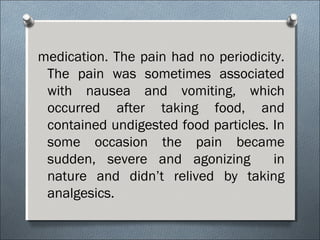 medication. The pain had no periodicity.
The pain was sometimes associated
with nausea and vomiting, which
occurred after taking food, and
contained undigested food particles. In
some occasion the pain became
sudden, severe and agonizing in
nature and didn’t relived by taking
analgesics.
 