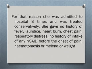 For that reason she was admitted to
hospital 3 times and was treated
conservatively. She gave no history of
fever, jaundice, heart burn, chest pain,
respiratory distress, no history of intake
of any NSAID before the onset of pain,
haematomesis or melena or weight
 
