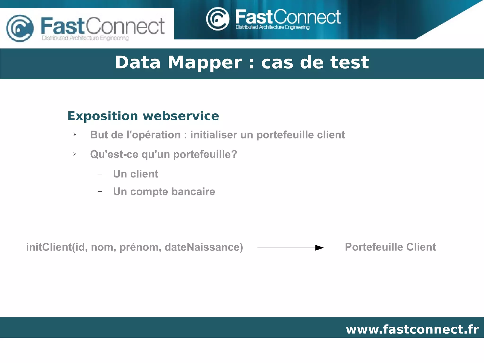 Data Mapper : cas de test

       Exposition webservice
         ➢   But de l'opération : initialiser un portefeuille client
         ➢   Qu'est-ce qu'un portefeuille?
              –   Un client
              –   Un compte bancaire




initClient(id, nom, prénom, dateNaissance)                         Portefeuille Client




                                                                       www.fastconnect.fr
 