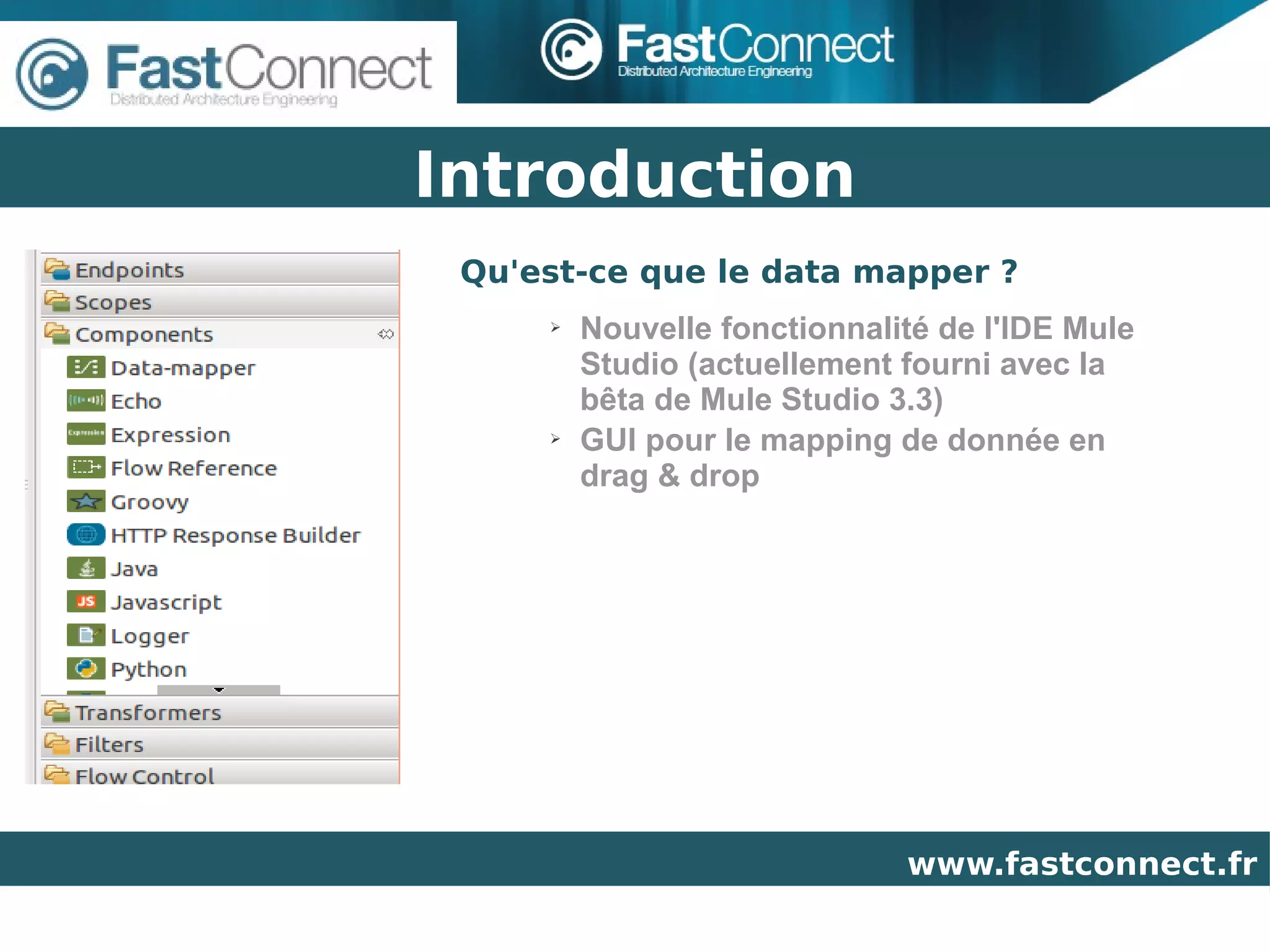 Introduction
 Qu'est-ce que le data mapper ?
     ➢   Nouvelle fonctionnalité de l'IDE Mule
         Studio (actuellement fourni avec la
         bêta de Mule Studio 3.3)
     ➢   GUI pour le mapping de donnée en
         drag & drop




                              www.fastconnect.fr
 