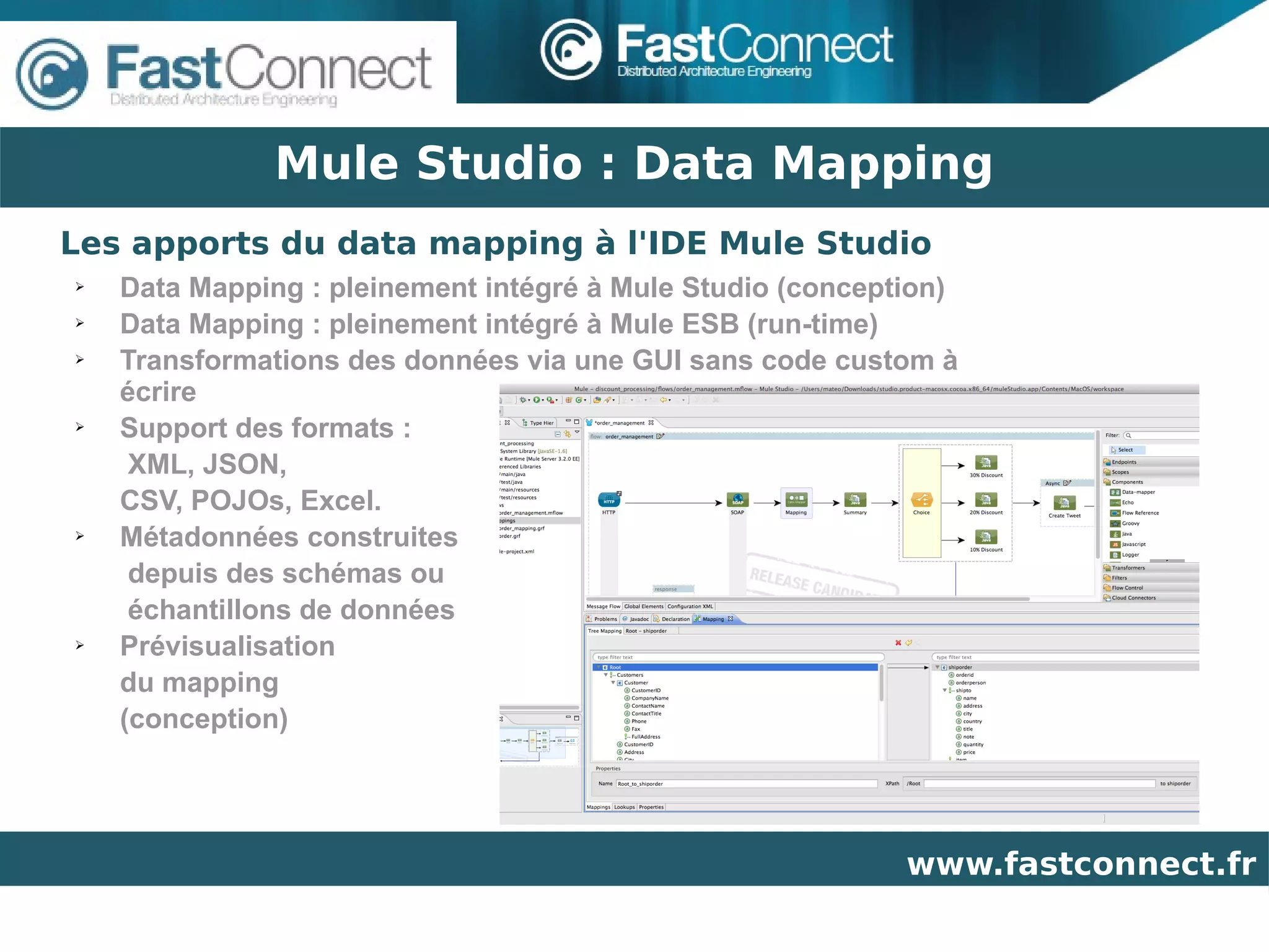 Mule Studio : Data Mapping
Les apports du data mapping à l'IDE Mule Studio
➢   Data Mapping : pleinement intégré à Mule Studio (conception)
➢   Data Mapping : pleinement intégré à Mule ESB (run-time)
➢   Transformations des données via une GUI sans code custom à
    écrire
➢   Support des formats :
     XML, JSON,
    CSV, POJOs, Excel.
➢   Métadonnées construites
     depuis des schémas ou
     échantillons de données
➢   Prévisualisation
    du mapping
    (conception)




                                                            www.fastconnect.fr
 