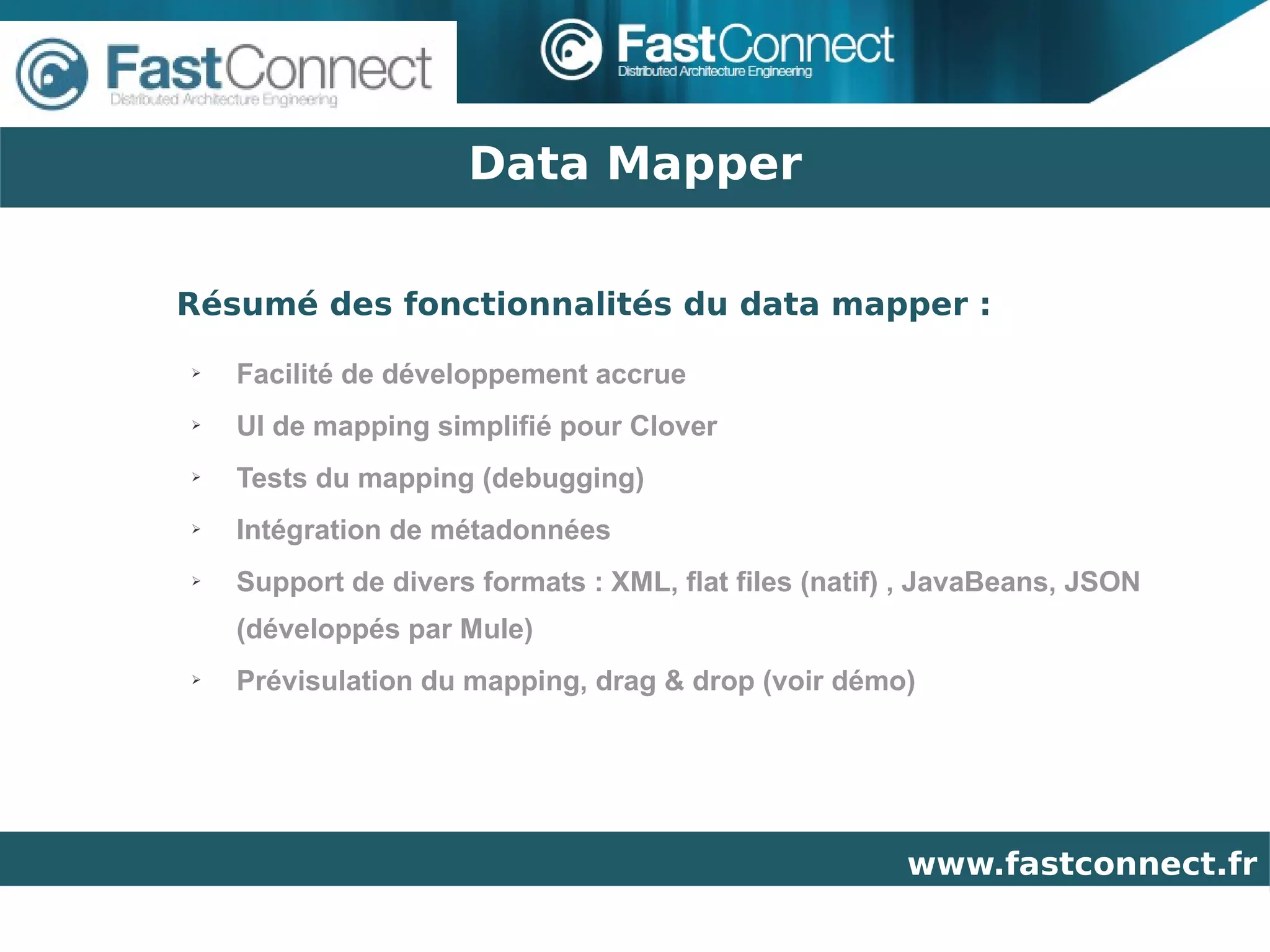Data Mapper

Résumé des fonctionnalités du data mapper :
➢   Facilité de développement accrue
➢   UI de mapping simplifié pour Clover
➢   Tests du mapping (debugging)
➢   Intégration de métadonnées
➢   Support de divers formats : XML, flat files (natif) , JavaBeans, JSON
    (développés par Mule)
➢   Prévisulation du mapping, drag & drop (voir démo)




                                                       www.fastconnect.fr
 