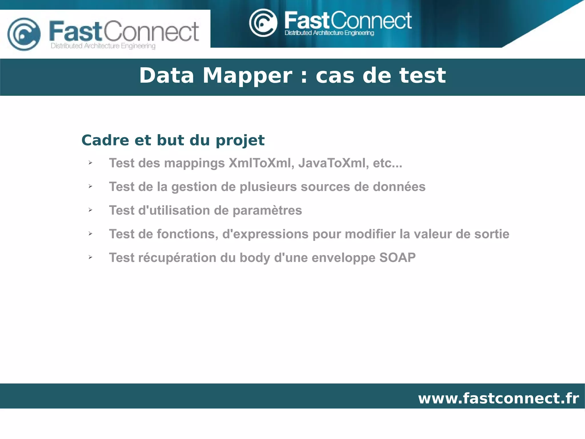 Data Mapper : cas de test

Cadre et but du projet
➢   Test des mappings XmlToXml, JavaToXml, etc...
➢   Test de la gestion de plusieurs sources de données
➢   Test d'utilisation de paramètres
➢   Test de fonctions, d'expressions pour modifier la valeur de sortie
➢   Test récupération du body d'une enveloppe SOAP




                                                      www.fastconnect.fr
 
