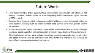 Future Works
• For a higher number of bus system, there will be many transmission line which are not
directly connected to PMU buses because complexity will increase when higher number
of PMU is used.
• Because these lines are not directly connected to PMU buses, many factors will influence
fault location accuracy such as infeed current, load current and other power system
parameters.
• In the future works, higher number of buses will be modeled and the accuracy of simple
reactance based algorithm with combination of the developed rules will be determined.
• Other techniques such as using voltage magnitude, current magnitude, current direction
and other methods will be combined with this method to increase the accuracy of
overall fault location detection and estimation.
 