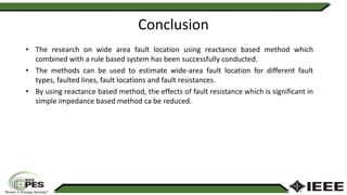 Conclusion
• The research on wide area fault location using reactance based method which
combined with a rule based system has been successfully conducted.
• The methods can be used to estimate wide-area fault location for different fault
types, faulted lines, fault locations and fault resistances.
• By using reactance based method, the effects of fault resistance which is significant in
simple impedance based method ca be reduced.
 