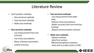 Literature Review
• Fault location methods:
– One-terminal methods
– Two-terminal methods
– Wide-area methods
• One terminal methods:
- use measurement from one
end only
- Use many assumptions
- Many unknown parameters.
- Lowest accuracy
• Two-terminal methods:
-use measurement from both
ends.
-Reduce many assumptions.
-Better accuracy than one-terminal
method.
-Require communication channel
• Wide-area methods;
-Newest method.
-data from various
PMU/synchrophasor locations
-Data sent to a data centre or PDC
 