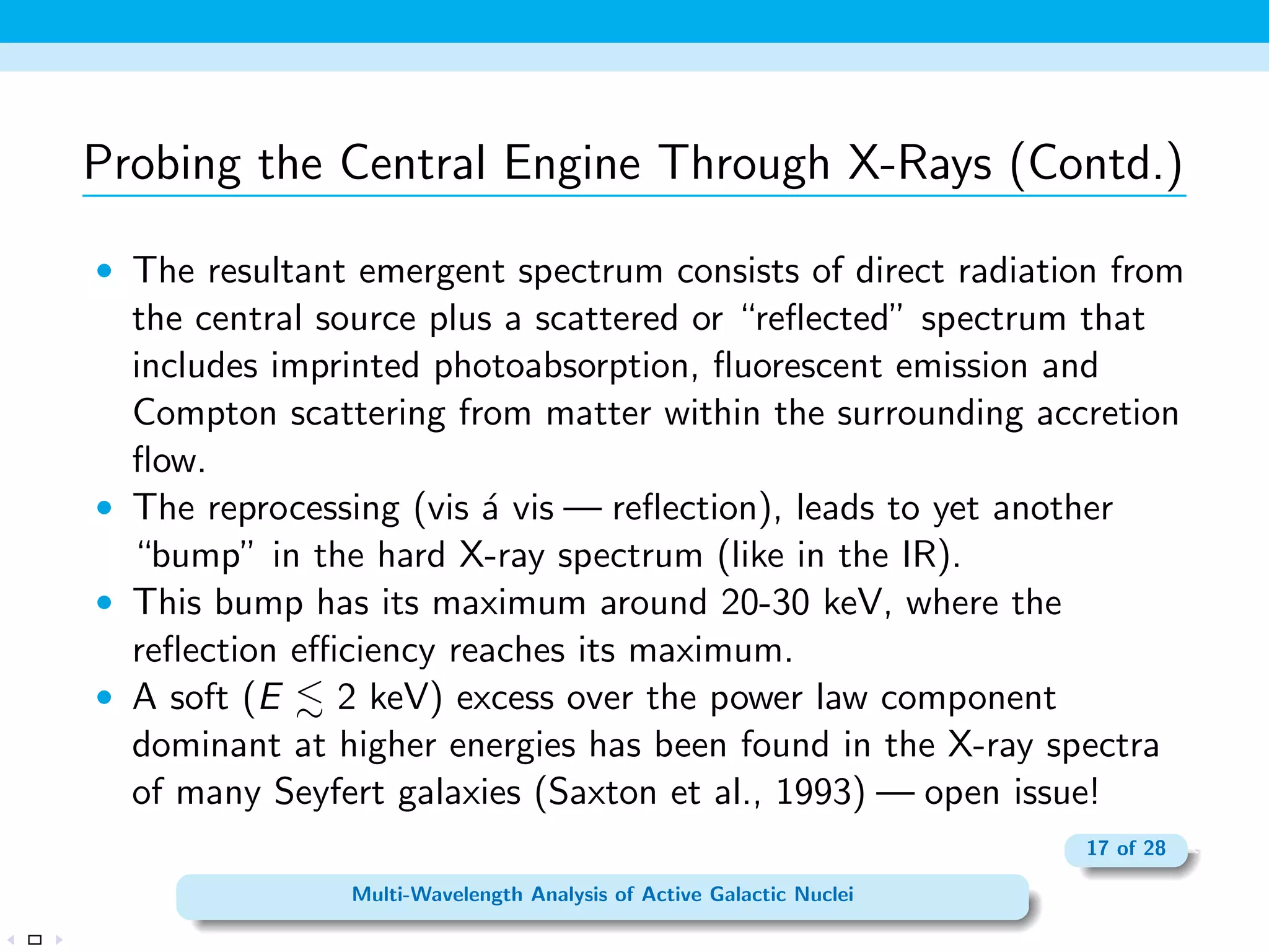 AGNs in IR/Sub-mm Wavelengths 
 Most of the emission in the NIR and MIR bands due to secondary 
dust emission (emission by cold, warm, or hot dust grains heated 
by the primary AGN radiation source). 
 The temperature of the NIR- and MIR-emitting dust is between 
100 and 2000 K. 
 Broad and narrow emission lines seen in the NIR-FIR part of the 
spectrum of many AGNs. 
 Ability to detect highly obscured (Compton thick) AGNs 
 For Type I Seyferts,  10% of the bolometric luminosity is 
emitted in the IR. 
 IR emission at wavelengths longward of   1 m accounts for 
 50% of the bolometric luminosity of Type II Seyferts. 
10 of 28 
Multi-Wavelength Analysis of Active Galactic Nuclei 
 