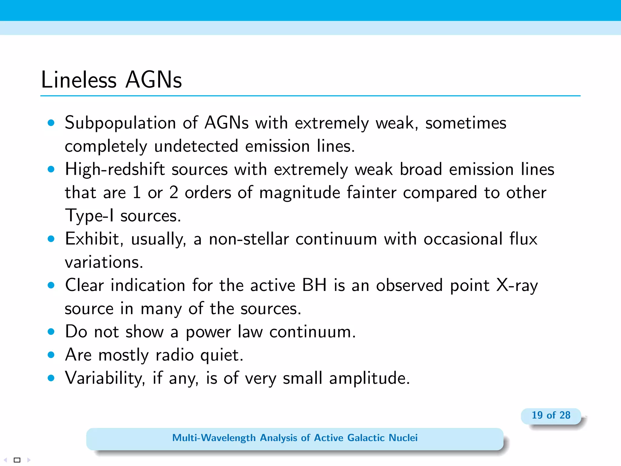 The Radio Regime 
 About 10% of all AGNs are core-dominated radio-loud sources. 
 Stars are extremely weak radio sources =) an optical point 
source that is a strong radio source is likely to be a radio-loud 
AGN. 
 Radio lobes and jets often seen in radio-loud AGNs. 
 The dividing line between radio-loud and radio-quiet AGNs is 
usually set at R = 10, where R is a measure of the ratio of radio 
(5 GHz) to optical (B-band) monochromatic luminosity, 
R = L(5 Ghz) 
L(4400A 
) 
= 1:5  105 L(5 Ghz) 
L(4400A 
) 
; 
 The spectrum of core-dominated radio sources suggests emission 
by a self-absorbed synchrotron source, whose spectrum is 
represented well by a single power law, F / R. 
12 of 28 
Multi-Wavelength Analysis of Active Galactic Nuclei 
 