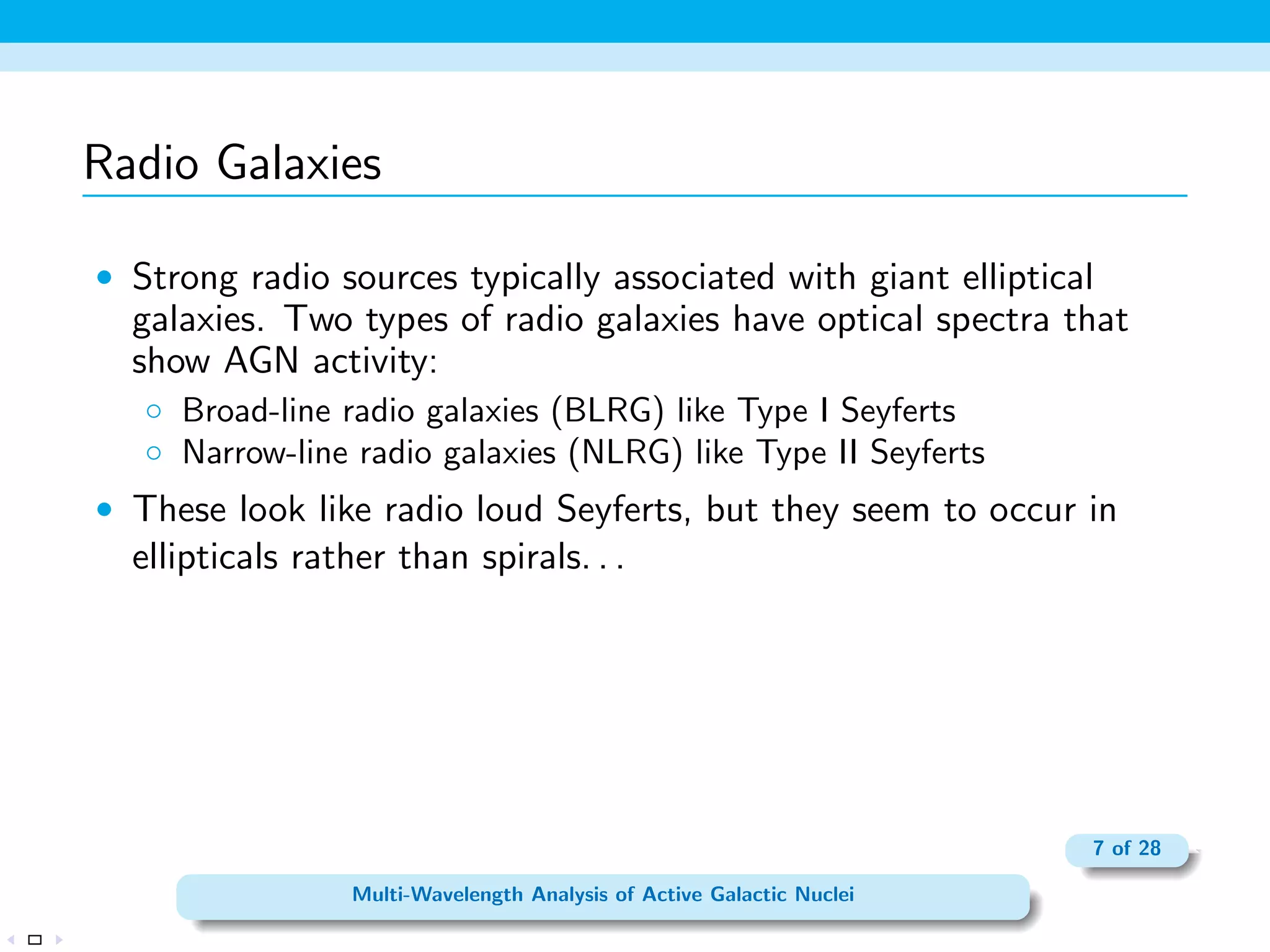 rst observation, had reported a small percentage 
of galaxies had very bright nuclei that were the source of broad 
emission lines produced by atoms in a wide range of ionization 
states. 
 Seyfert I- Spectra contain very broad emission lines that include 
both allowed lines (H I, He I, He II) and narrower forbidden lines 
(O [III]); sources with speeds typically between 1000 and 5000 
km s1. 
 Seyfert II- Spectra contain only narrow lines (both permitted and 
forbidden), with characteristic speeds of about 500 km s1. 
3 of 28 
Multi-Wavelength Analysis of Active Galactic Nuclei 
 
