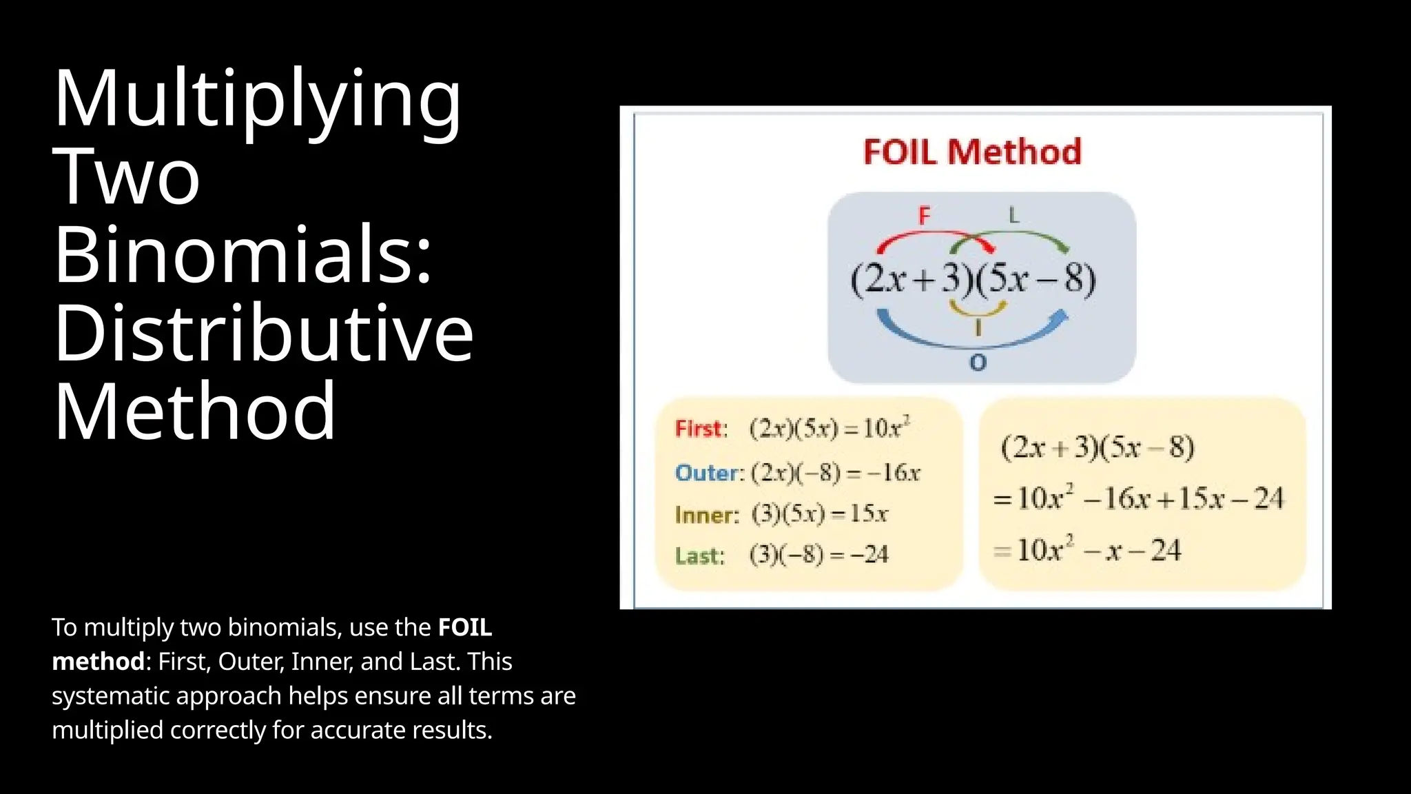 Multiplying
Two
Binomials:
Distributive
Method
To multiply two binomials, use the FOIL
method: First, Outer, Inner, and Last. This
systematic approach helps ensure all terms are
multiplied correctly for accurate results.
 