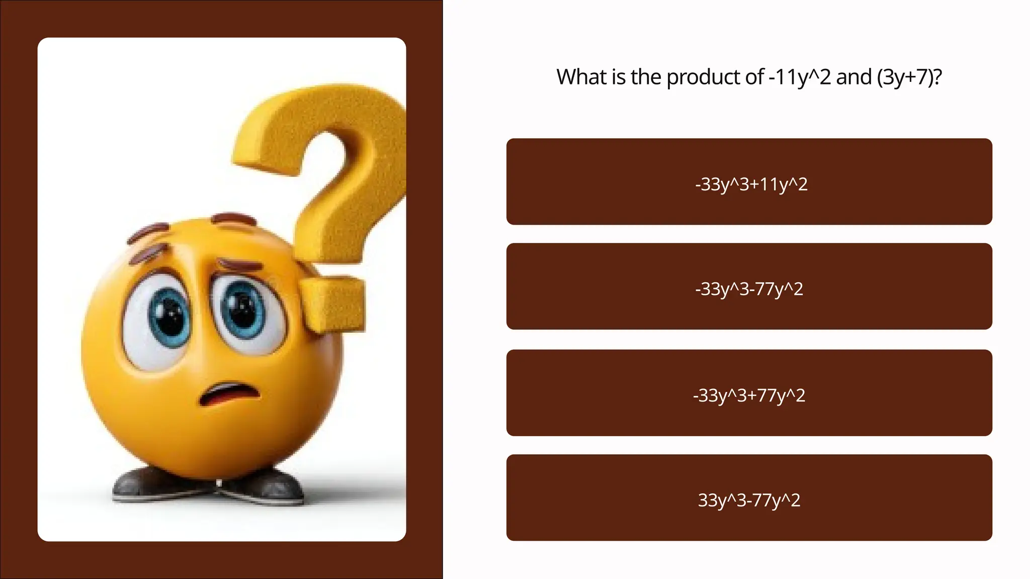 What is the product of -11y^2 and (3y+7)?
-33y^3+11y^2
-33y^3-77y^2
-33y^3+77y^2
33y^3-77y^2
 