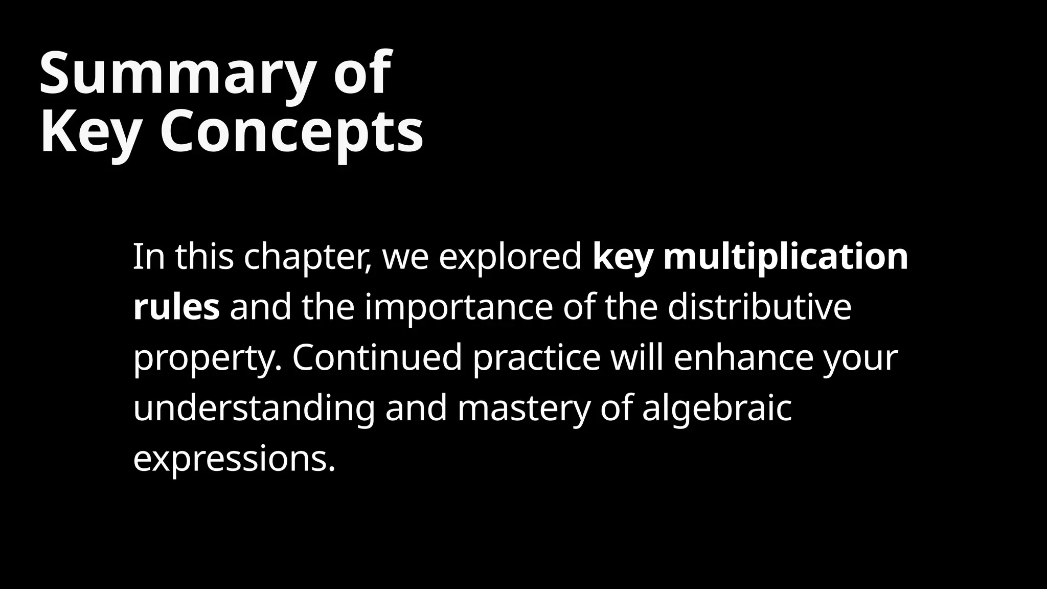 Summary of
Key Concepts
In this chapter, we explored key multiplication
rules and the importance of the distributive
property. Continued practice will enhance your
understanding and mastery of algebraic
expressions.
 