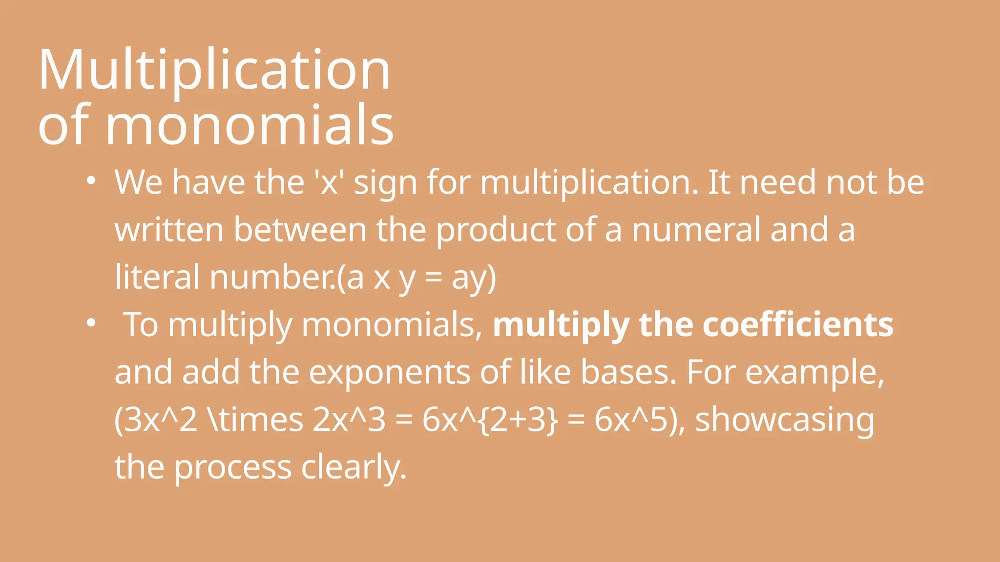 Multiplication
of monomials
• We have the 'x' sign for multiplication. It need not be
written between the product of a numeral and a
literal number.(a x y = ay)
• To multiply monomials, multiply the coefficients
and add the exponents of like bases. For example,
(3x^2 times 2x^3 = 6x^{2+3} = 6x^5), showcasing
the process clearly.
 
