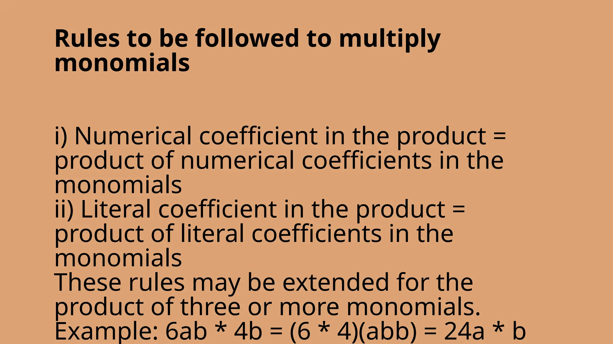 Rules to be followed to multiply
monomials
i) Numerical coefficient in the product =
product of numerical coefficients in the
monomials
ii) Literal coefficient in the product =
product of literal coefficients in the
monomials
These rules may be extended for the
product of three or more monomials.
Example: 6ab * 4b = (6 * 4)(abb) = 24a * b
 